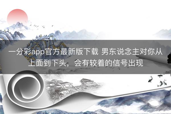 一分彩app官方最新版下载 男东说念主对你从上面到下头，会有较着的信号出现