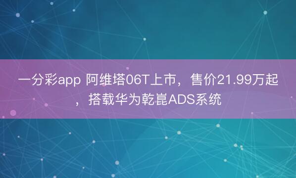 一分彩app 阿维塔06T上市，售价21.99万起，搭载华为乾崑ADS系统