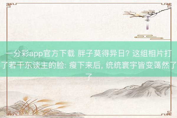 一分彩app官方下载 胖子莫得异日? 这组相片打了若干东谈主的脸: 瘦下来后， 统统寰宇皆变蔼然了