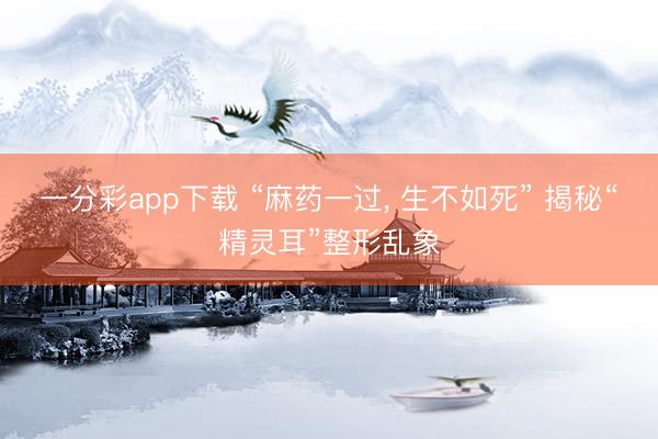 一分彩app下载 “麻药一过， 生不如死” 揭秘“精灵耳”整形乱象