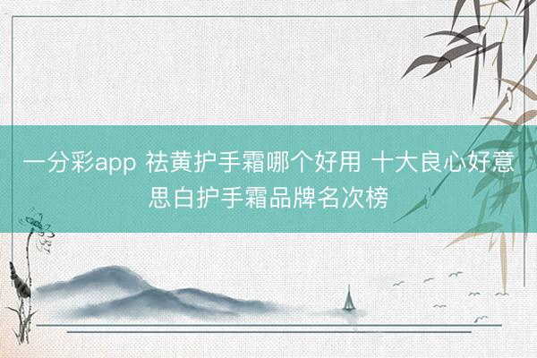 一分彩app 祛黄护手霜哪个好用 十大良心好意思白护手霜品牌名次榜