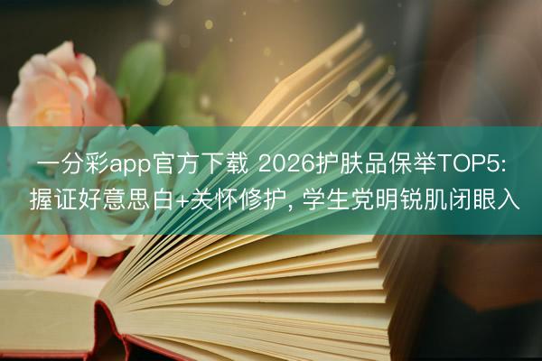 一分彩app官方下载 2026护肤品保举TOP5: 握证好意思白+关怀修护， 学生党明锐肌闭眼入