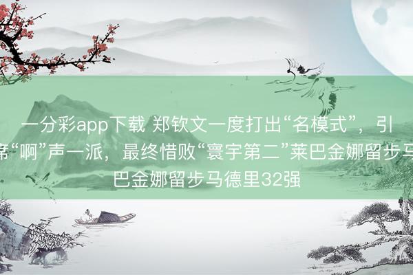 一分彩app下载 郑钦文一度打出“名模式”，引来不雅众席“啊”声一派，最终惜败“寰宇第二”莱巴金娜留步马德里32强