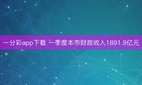一分彩app下载 一季度本市财政收入1891.9亿元