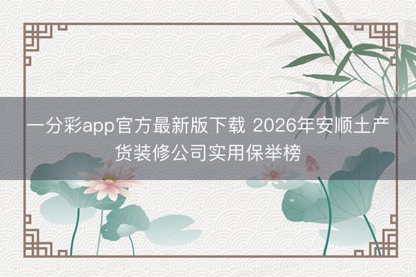 一分彩app官方最新版下载 2026年安顺土产货装修公司实用保举榜