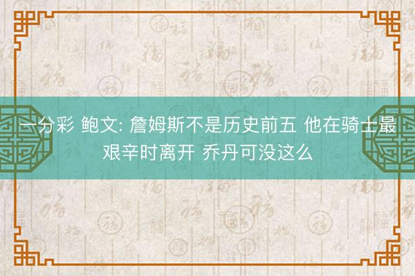 一分彩 鲍文: 詹姆斯不是历史前五 他在骑士最艰辛时离开 乔丹可没这么
