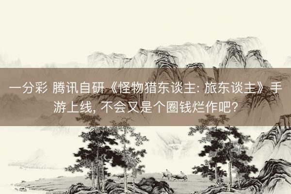 一分彩 腾讯自研《怪物猎东谈主: 旅东谈主》手游上线， 不会又是个圈钱烂作吧?