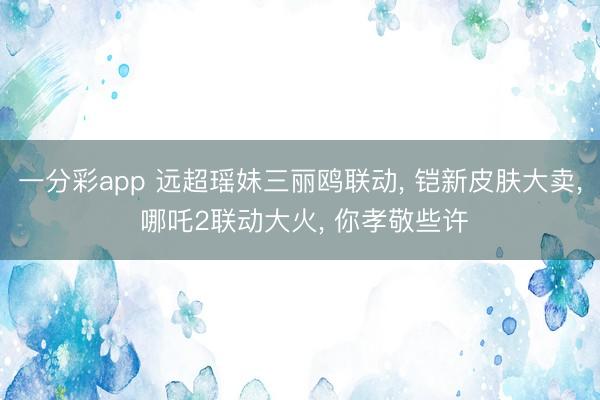 一分彩app 远超瑶妹三丽鸥联动， 铠新皮肤大卖， 哪吒2联动大火， 你孝敬些许