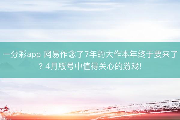 一分彩app 网易作念了7年的大作本年终于要来了? 4月版号中值得关心的游戏!