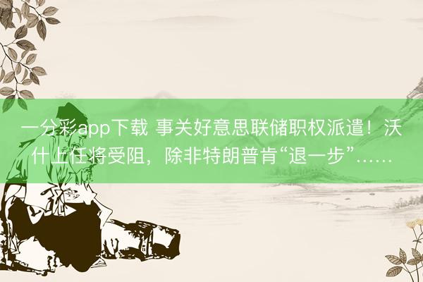 一分彩app下载 事关好意思联储职权派遣！沃什上任将受阻，除非特朗普肯“退一步”……