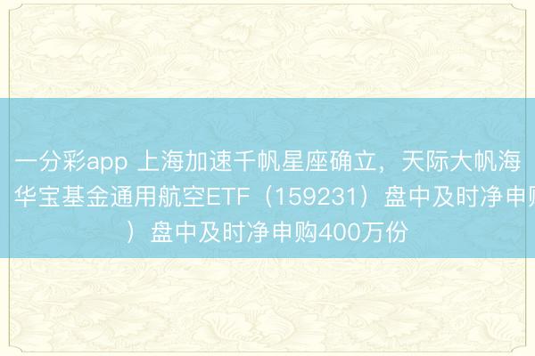 一分彩app 上海加速千帆星座确立，天际大帆海时间开启！华宝基金通用航空ETF（159231）盘中及时净申购400万份