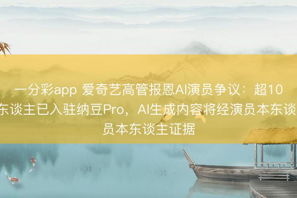 一分彩app 爱奇艺高管报恩AI演员争议：超100位艺东谈主已入驻纳豆Pro，AI生成内容将经演员本东谈主证据