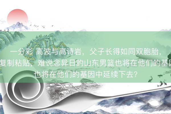 一分彩 高波与高诗岩，父子长得如同双胞胎，面庞五官宛如复制粘贴，难说念异日的山东男篮也将在他们的基因中延续下去？