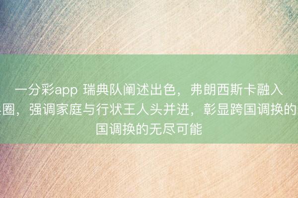 一分彩app 瑞典队阐述出色，弗朗西斯卡融入瑞典乒乓圈，强调家庭与行状王人头并进，彰显跨国调换的无尽可能