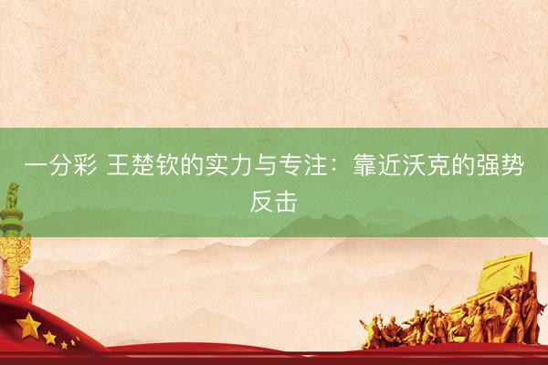 一分彩 王楚钦的实力与专注：靠近沃克的强势反击