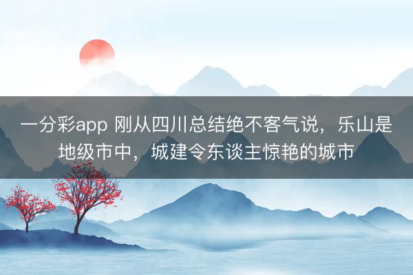 一分彩app 刚从四川总结绝不客气说，乐山是地级市中，城建令东谈主惊艳的城市