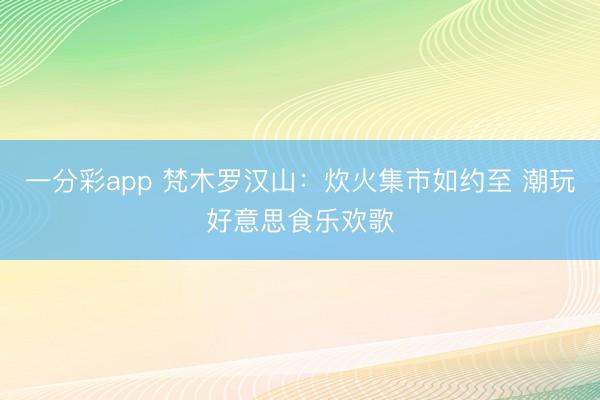 一分彩app 梵木罗汉山：炊火集市如约至 潮玩好意思食乐欢歌