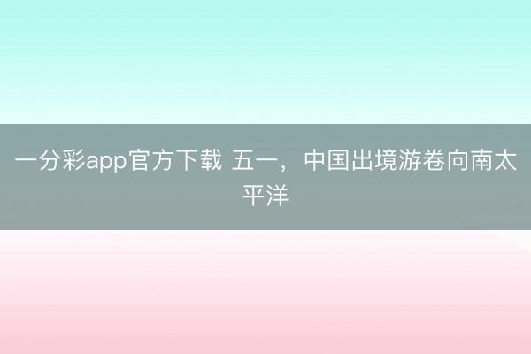 一分彩app官方下载 五一，中国出境游卷向南太平洋