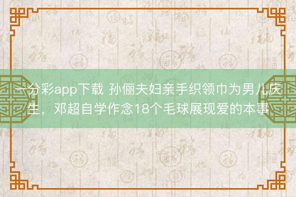 一分彩app下载 孙俪夫妇亲手织领巾为男儿庆生，邓超自学作念18个毛球展现爱的本事
