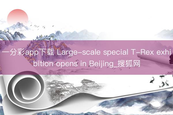 一分彩app下载 Large-scale special T-Rex exhibition opens in Beijing_搜狐网