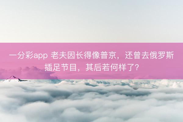 一分彩app 老夫因长得像普京，还曾去俄罗斯插足节目，其后若何样了？