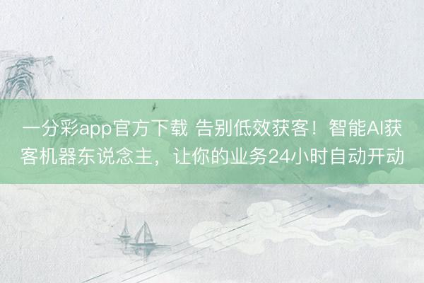 一分彩app官方下载 告别低效获客！智能AI获客机器东说念主，让你的业务24小时自动开动