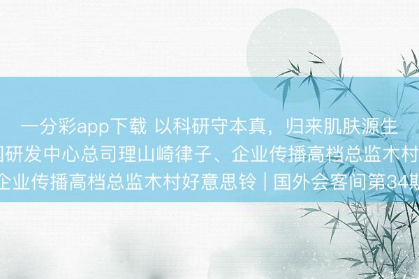 一分彩app下载 以科研守本真，归来肌肤源生力量——对话花王中国研发中心总司理山崎律子、企业传播高档总监木村好意思铃 | 国外会客间第34期
