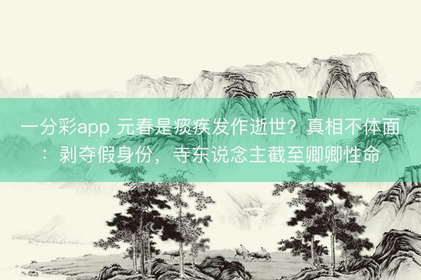 一分彩app 元春是痰疾发作逝世？真相不体面：剥夺假身份，寺东说念主截至卿卿性命