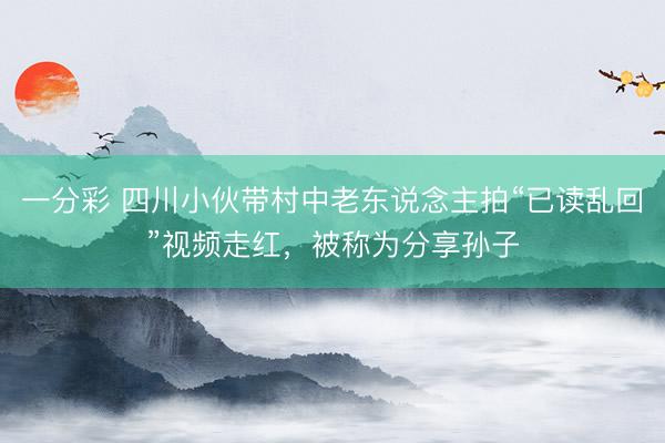 一分彩 四川小伙带村中老东说念主拍“已读乱回”视频走红，被称为分享孙子