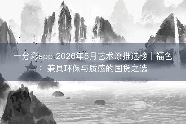 一分彩app 2026年5月艺术漆推选榜｜福色：兼具环保与质感的国货之选