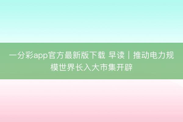一分彩app官方最新版下载 早读｜推动电力规模世界长入大市集开辟