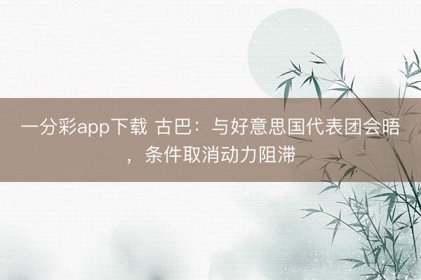 一分彩app下载 古巴：与好意思国代表团会晤，条件取消动力阻滞
