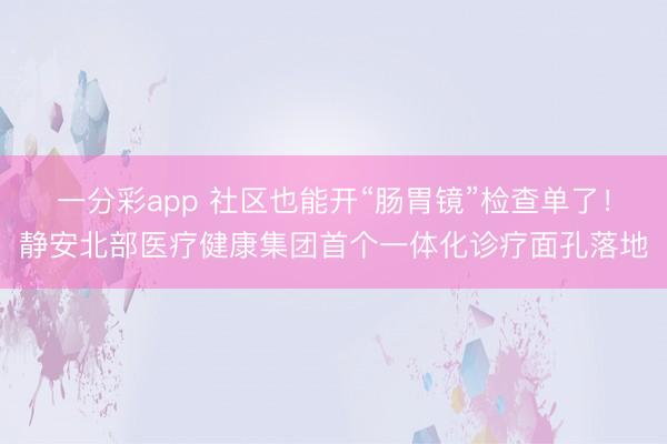 一分彩app 社区也能开“肠胃镜”检查单了！静安北部医疗健康集团首个一体化诊疗面孔落地