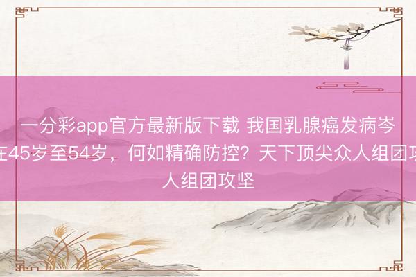 一分彩app官方最新版下载 我国乳腺癌发病岑岭在45岁至54岁，何如精确防控？天下顶尖众人组团攻坚