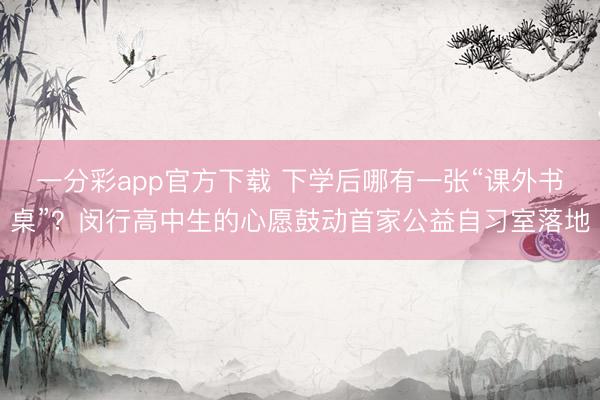 一分彩app官方下载 下学后哪有一张“课外书桌”？闵行高中生的心愿鼓动首家公益自习室落地