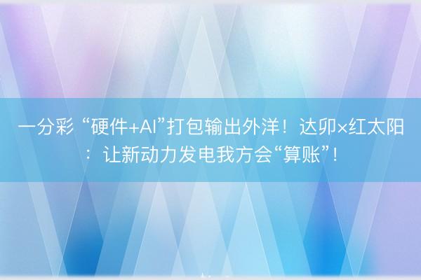 一分彩 “硬件+AI”打包输出外洋！达卯×红太阳：让新动力发电我方会“算账”！