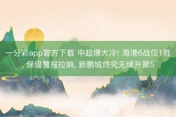 一分彩app官方下载 中超爆大冷! 海港6战仅1胜， 保级警报拉响， 新鹏城终究无缘升第5