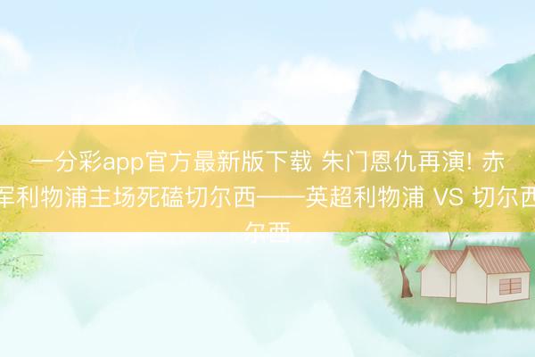 一分彩app官方最新版下载 朱门恩仇再演! 赤军利物浦主场死磕切尔西——英超利物浦 VS 切尔西