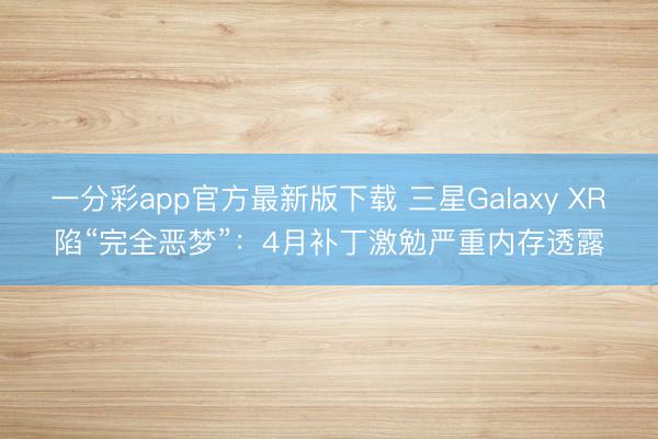 一分彩app官方最新版下载 三星Galaxy XR陷“完全恶梦”：4月补丁激勉严重内存透露