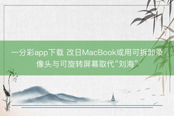 一分彩app下载 改日MacBook或用可拆卸录像头与可旋转屏幕取代“刘海”