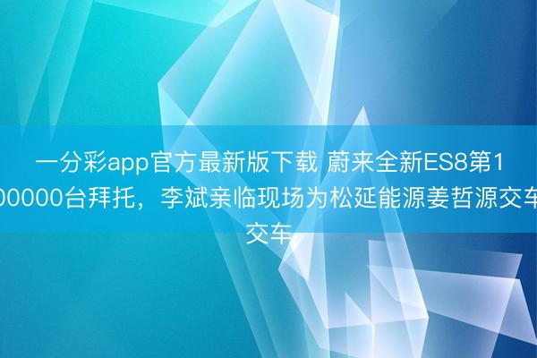 一分彩app官方最新版下载 蔚来全新ES8第100000台拜托，李斌亲临现场为松延能源姜哲源交车