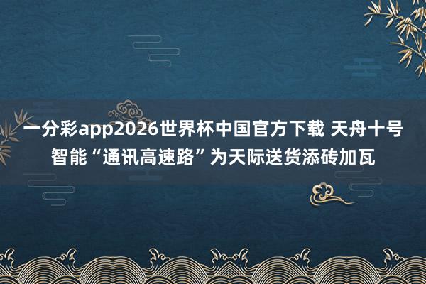 一分彩app2026世界杯中国官方下载 天舟十号智能“通讯高速路”为天际送货添砖加瓦