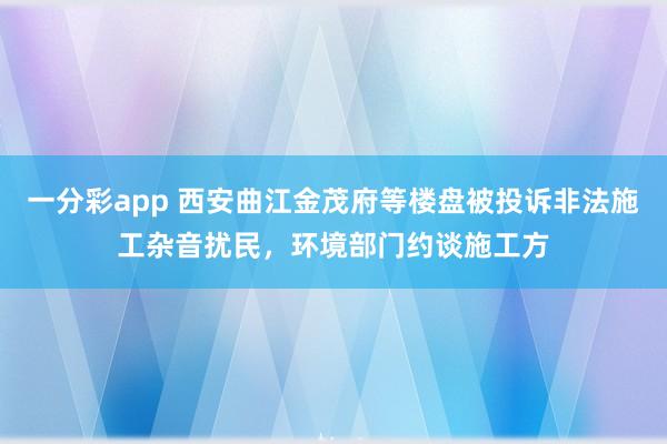 一分彩app 西安曲江金茂府等楼盘被投诉非法施工杂音扰民，环境部门约谈施工方