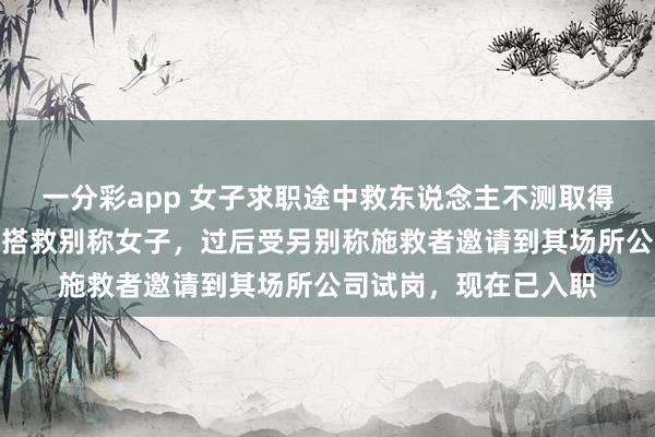 一分彩app 女子求职途中救东说念主不测取得职责：口试途中参与搭救别称女子，过后受另别称施救者邀请到其场所公司试岗，现在已入职