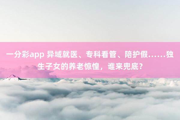 一分彩app 异域就医、专科看管、陪护假……独生子女的养老惊惶，谁来兜底？