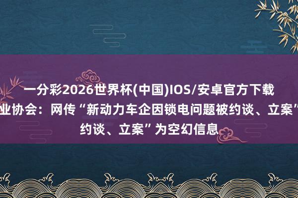 一分彩2026世界杯(中国)IOS/安卓官方下载 中国汽车工业协会：网传“新动力车企因锁电问题被约谈、立案”为空幻信息