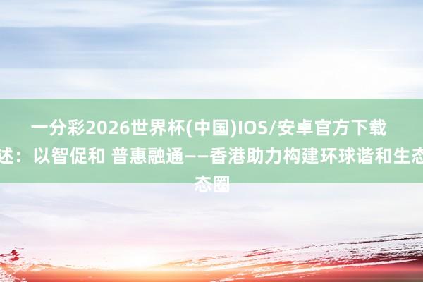 一分彩2026世界杯(中国)IOS/安卓官方下载 综述：以智促和 普惠融通——香港助力构建环球谐和生态圈