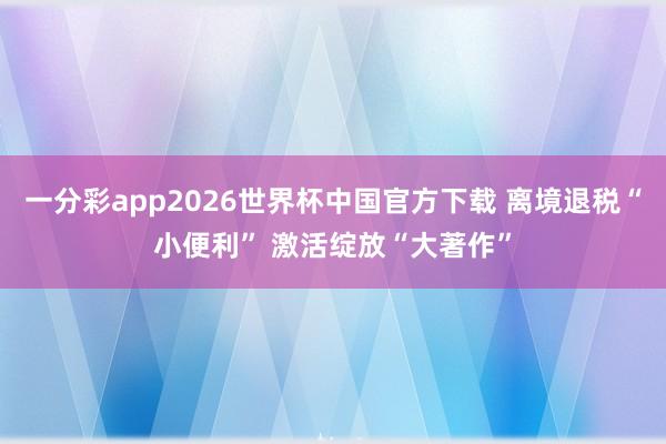 一分彩app2026世界杯中国官方下载 离境退税“小便利” 激活绽放“大著作”