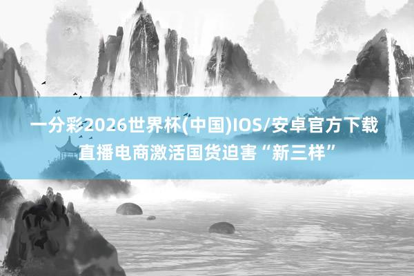一分彩2026世界杯(中国)IOS/安卓官方下载 直播电商激活国货迫害“新三样”