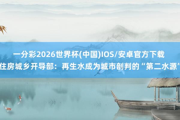 一分彩2026世界杯(中国)IOS/安卓官方下载 住房城乡开导部：再生水成为城市剖判的“第二水源”